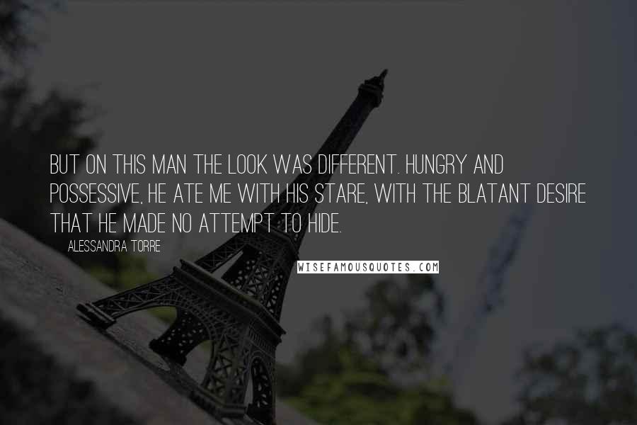 Alessandra Torre quotes: But on this man the look was different. Hungry and possessive, he ate me with his stare, with the blatant desire that he made no attempt to hide.