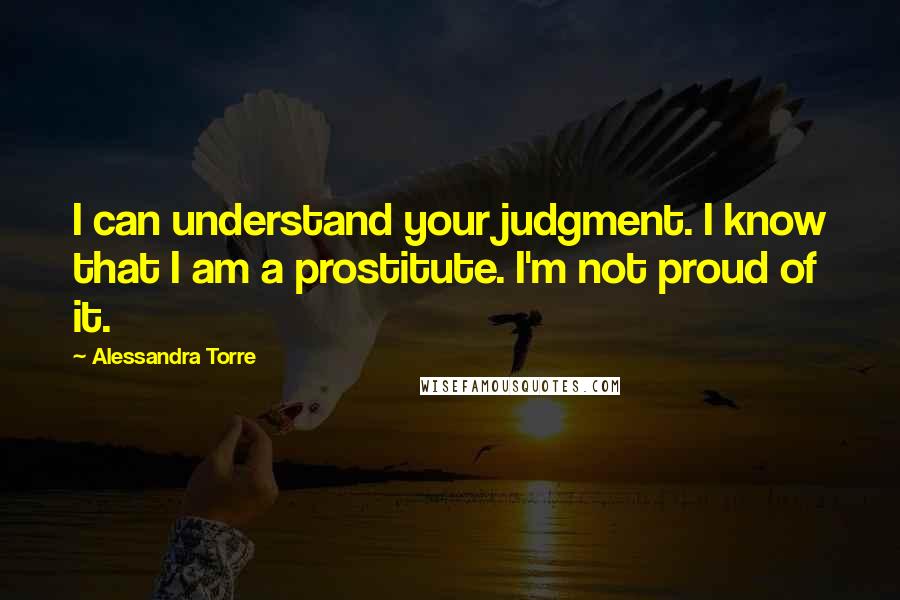 Alessandra Torre quotes: I can understand your judgment. I know that I am a prostitute. I'm not proud of it.