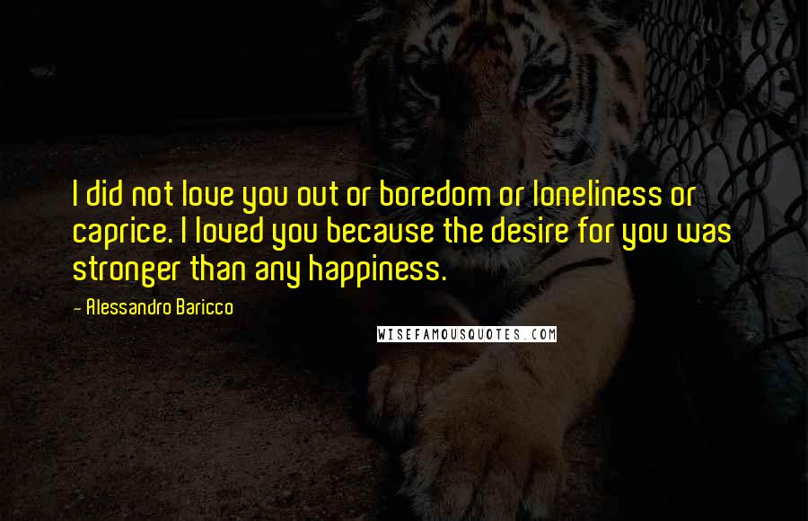 Alessandro Baricco quotes: I did not love you out or boredom or loneliness or caprice. I loved you because the desire for you was stronger than any happiness.