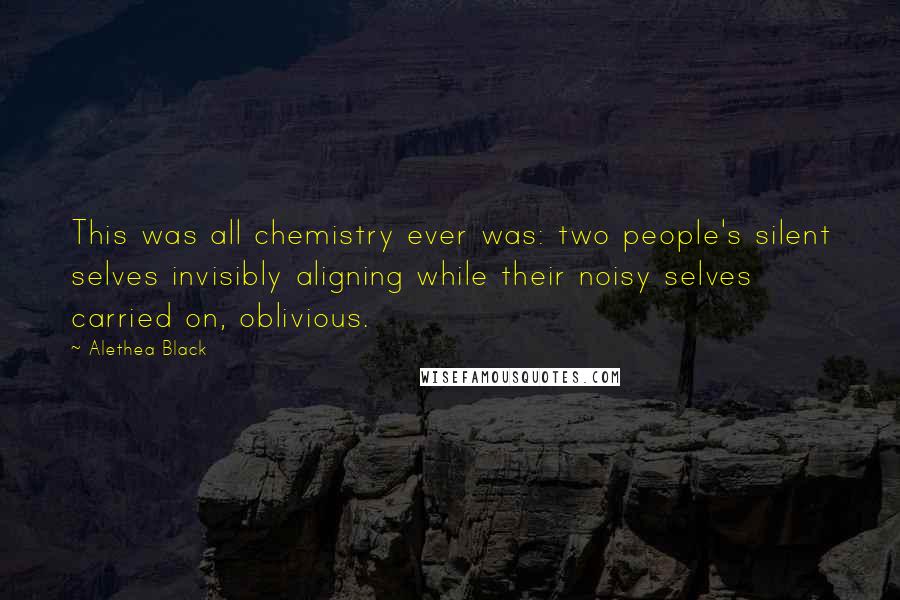Alethea Black quotes: This was all chemistry ever was: two people's silent selves invisibly aligning while their noisy selves carried on, oblivious. Alethea Black quotes: This was all chemistry ever was: two people's silent selves invisibly aligning while their noisy selves carried on, oblivious.