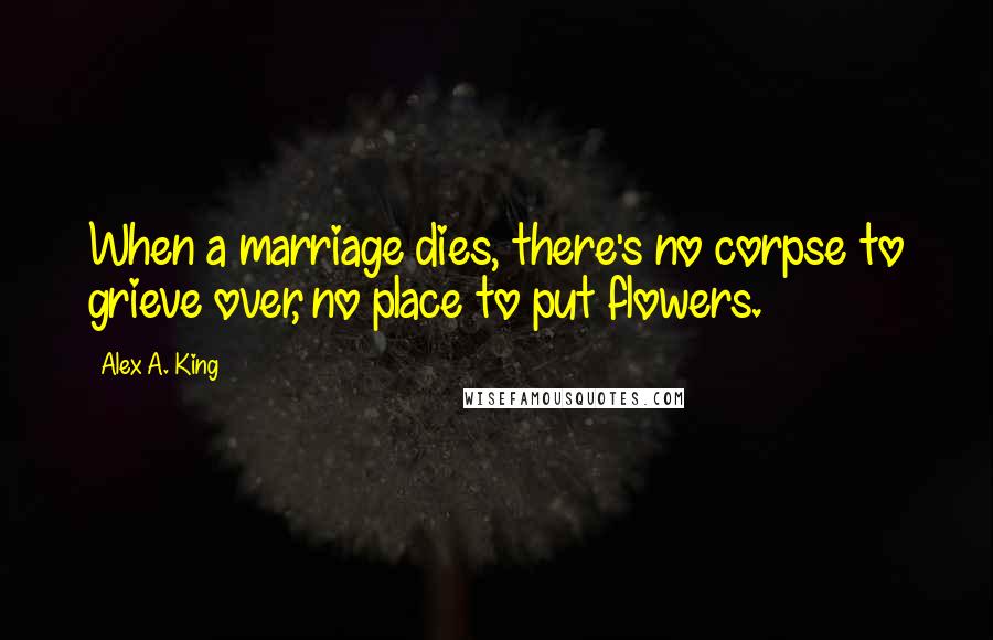 Alex A. King quotes: When a marriage dies, there's no corpse to grieve over, no place to put flowers.