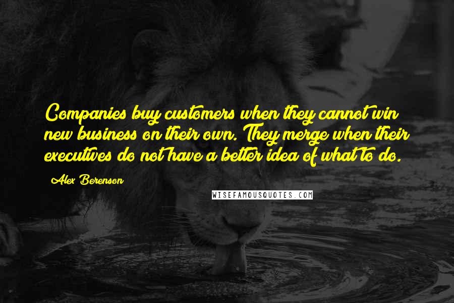 Alex Berenson quotes: Companies buy customers when they cannot win new business on their own. They merge when their executives do not have a better idea of what to do.
