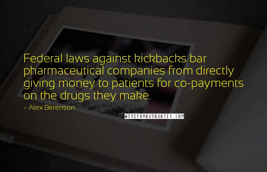 Alex Berenson quotes: Federal laws against kickbacks bar pharmaceutical companies from directly giving money to patients for co-payments on the drugs they make.