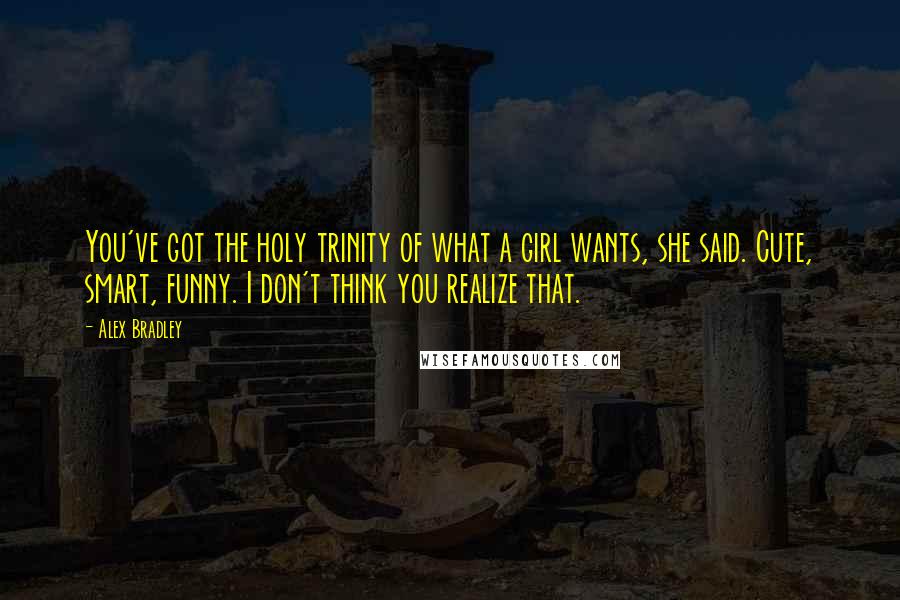 Alex Bradley quotes: You've got the holy trinity of what a girl wants, she said. Cute, smart, funny. I don't think you realize that. Alex Bradley quotes: You've got the holy trinity of what a girl wants, she said. Cute, smart, funny. I don't think you realize that.