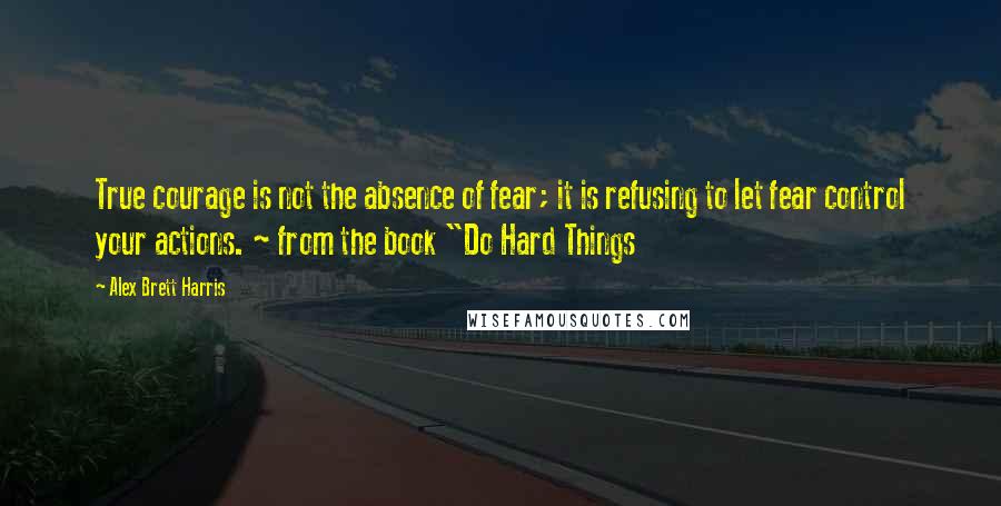 Alex Brett Harris quotes: True courage is not the absence of fear; it is refusing to let fear control your actions. ~ from the book "Do Hard Things Alex Brett Harris quotes: True courage is not the absence of fear; it is refusing to let fear control your actions. ~ from the book "Do Hard Things