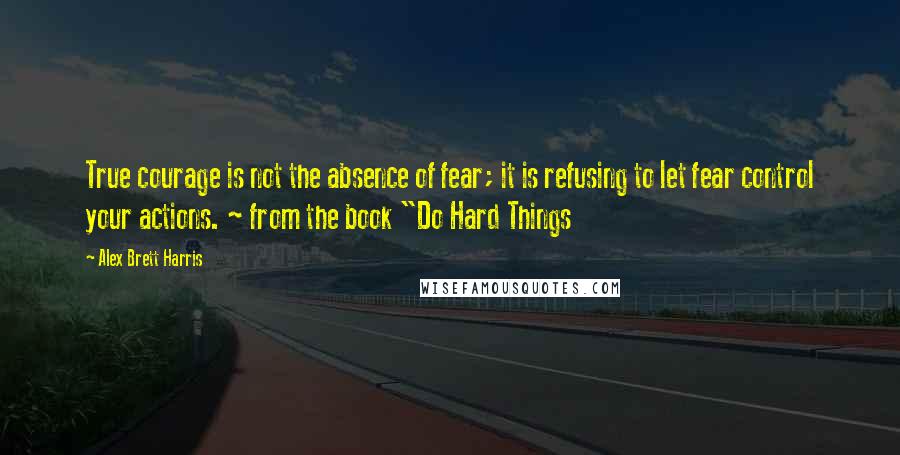 Alex Brett Harris quotes: True courage is not the absence of fear; it is refusing to let fear control your actions. ~ from the book "Do Hard Things