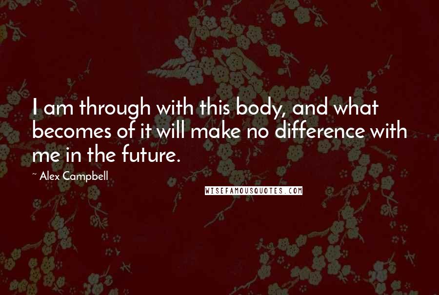 Alex Campbell quotes: I am through with this body, and what becomes of it will make no difference with me in the future.