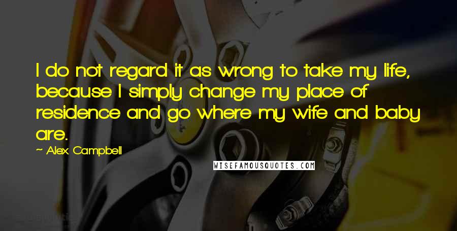Alex Campbell quotes: I do not regard it as wrong to take my life, because I simply change my place of residence and go where my wife and baby are. Alex Campbell quotes: I do not regard it as wrong to take my life, because I simply change my place of residence and go where my wife and baby are.