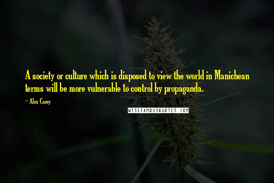 Alex Carey quotes: A society or culture which is disposed to view the world in Manichean terms will be more vulnerable to control by propaganda.