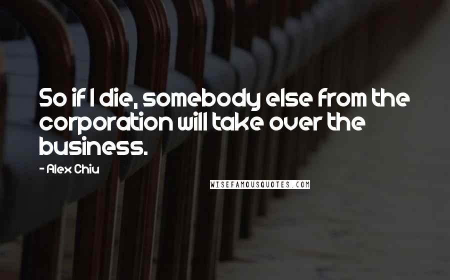 Alex Chiu quotes: So if I die, somebody else from the corporation will take over the business.