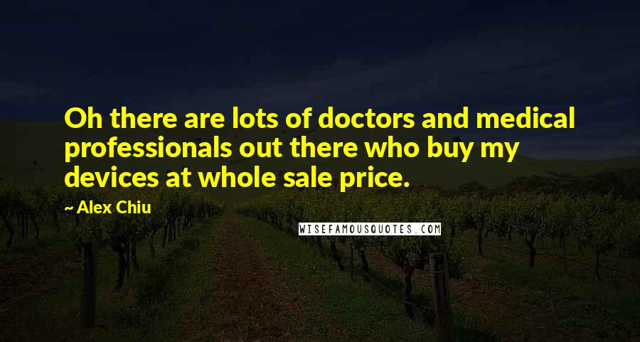 Alex Chiu quotes: Oh there are lots of doctors and medical professionals out there who buy my devices at whole sale price. Alex Chiu quotes: Oh there are lots of doctors and medical professionals out there who buy my devices at whole sale price.
