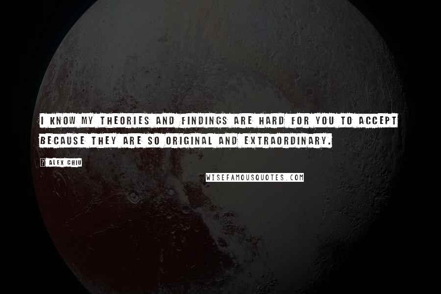 Alex Chiu quotes: I know my theories and findings are hard for you to accept because they are so original and extraordinary. Alex Chiu quotes: I know my theories and findings are hard for you to accept because they are so original and extraordinary.