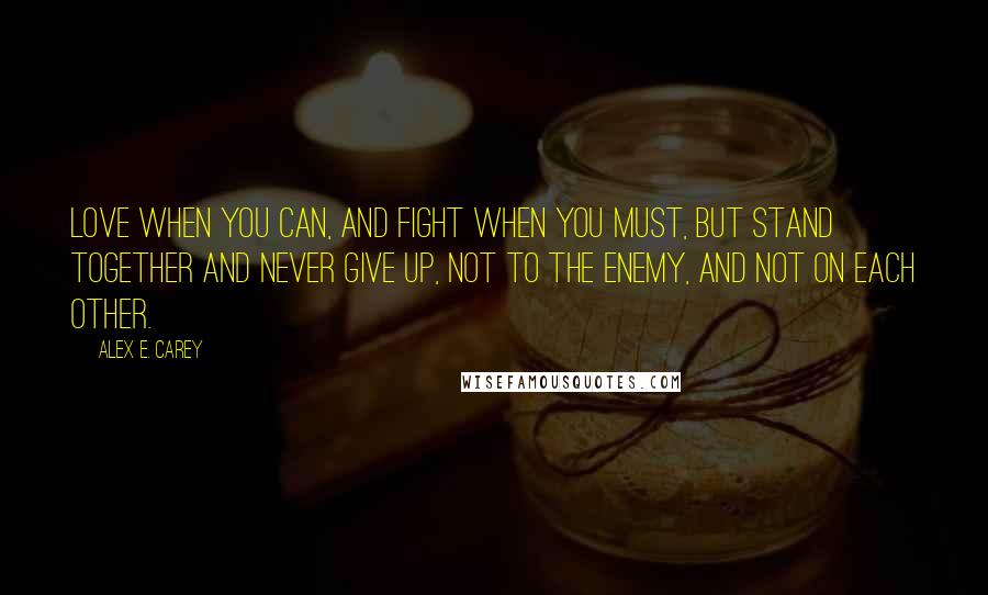 Alex E. Carey quotes: Love when you can, and fight when you must, but stand together and never give up, not to the enemy, and not on each other.