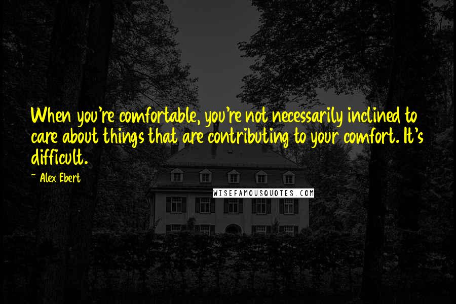 Alex Ebert quotes: When you're comfortable, you're not necessarily inclined to care about things that are contributing to your comfort. It's difficult.