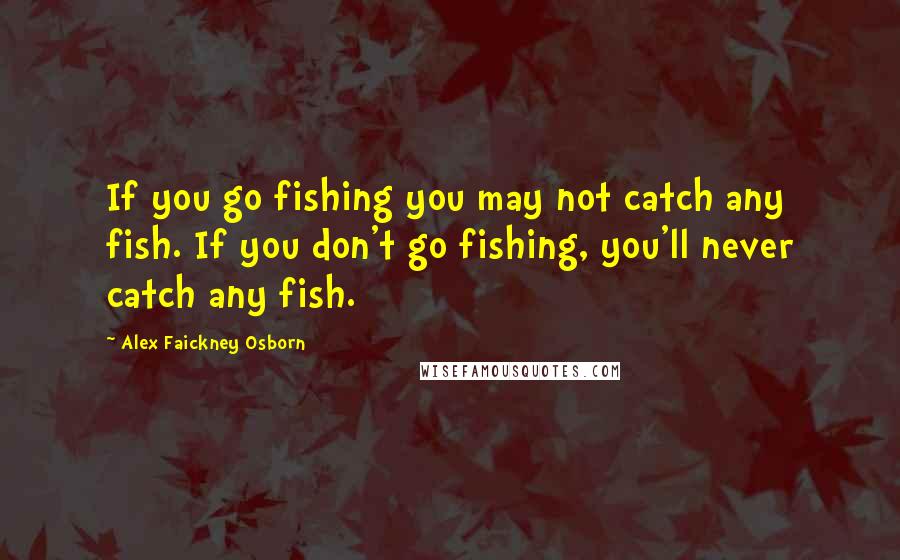 Alex Faickney Osborn quotes: If you go fishing you may not catch any fish. If you don't go fishing, you'll never catch any fish.