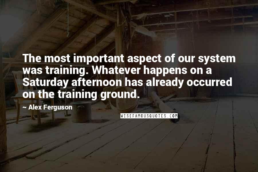 Alex Ferguson quotes: The most important aspect of our system was training. Whatever happens on a Saturday afternoon has already occurred on the training ground.