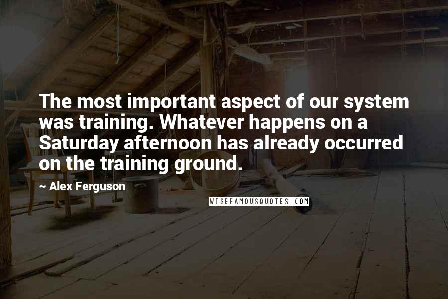 Alex Ferguson quotes: The most important aspect of our system was training. Whatever happens on a Saturday afternoon has already occurred on the training ground. Alex Ferguson quotes: The most important aspect of our system was training. Whatever happens on a Saturday afternoon has already occurred on the training ground.