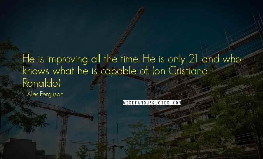 Alex Ferguson quotes: He is improving all the time. He is only 21 and who knows what he is capable of. (on Cristiano Ronaldo)