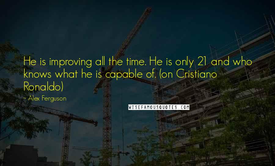 Alex Ferguson quotes: He is improving all the time. He is only 21 and who knows what he is capable of. (on Cristiano Ronaldo) Alex Ferguson quotes: He is improving all the time. He is only 21 and who knows what he is capable of. (on Cristiano Ronaldo)
