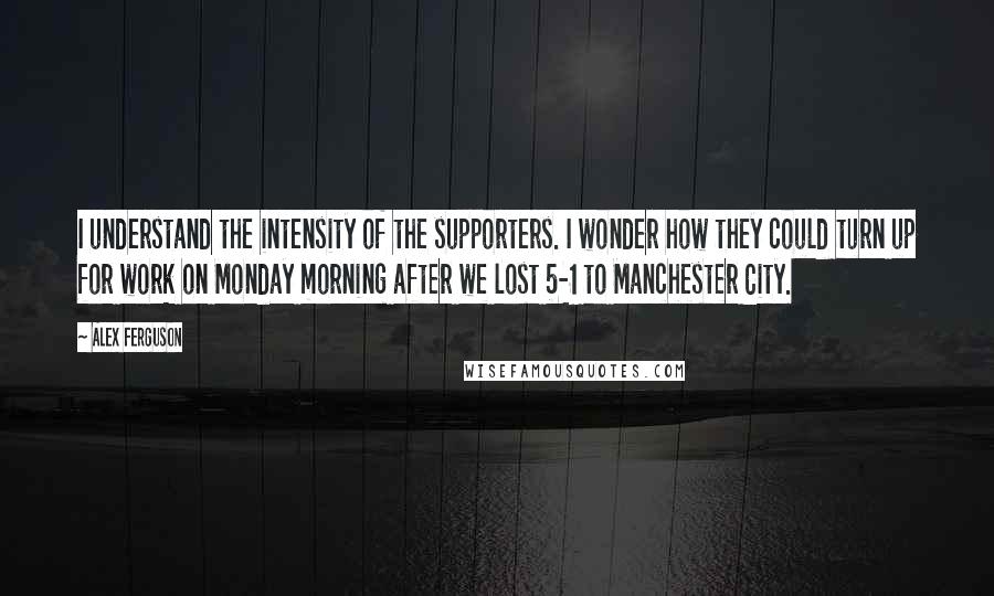 Alex Ferguson quotes: I understand the intensity of the supporters. I wonder how they could turn up for work on Monday morning after we lost 5-1 to Manchester City. Alex Ferguson quotes: I understand the intensity of the supporters. I wonder how they could turn up for work on Monday morning after we lost 5-1 to Manchester City.