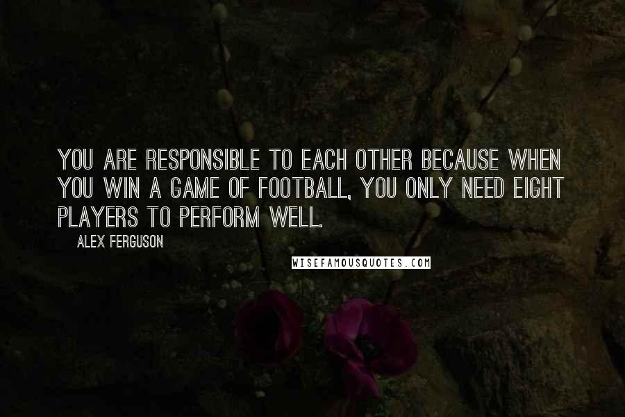 Alex Ferguson quotes: You are responsible to each other because when you win a game of football, you only need eight players to perform well. Alex Ferguson quotes: You are responsible to each other because when you win a game of football, you only need eight players to perform well.