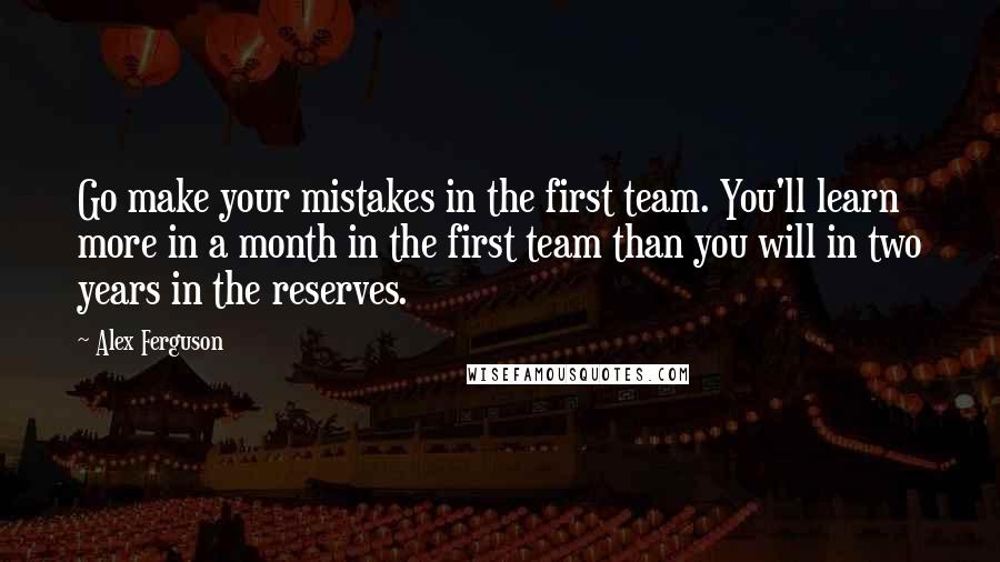 Alex Ferguson quotes: Go make your mistakes in the first team. You'll learn more in a month in the first team than you will in two years in the reserves. Alex Ferguson quotes: Go make your mistakes in the first team. You'll learn more in a month in the first team than you will in two years in the reserves.