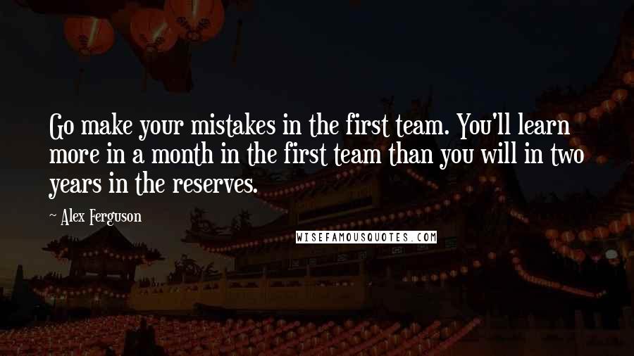 Alex Ferguson quotes: Go make your mistakes in the first team. You'll learn more in a month in the first team than you will in two years in the reserves.