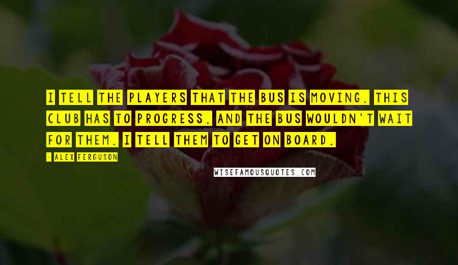 Alex Ferguson quotes: I tell the players that the bus is moving. This club has to progress. And the bus wouldn't wait for them. I tell them to get on board. Alex Ferguson quotes: I tell the players that the bus is moving. This club has to progress. And the bus wouldn't wait for them. I tell them to get on board.