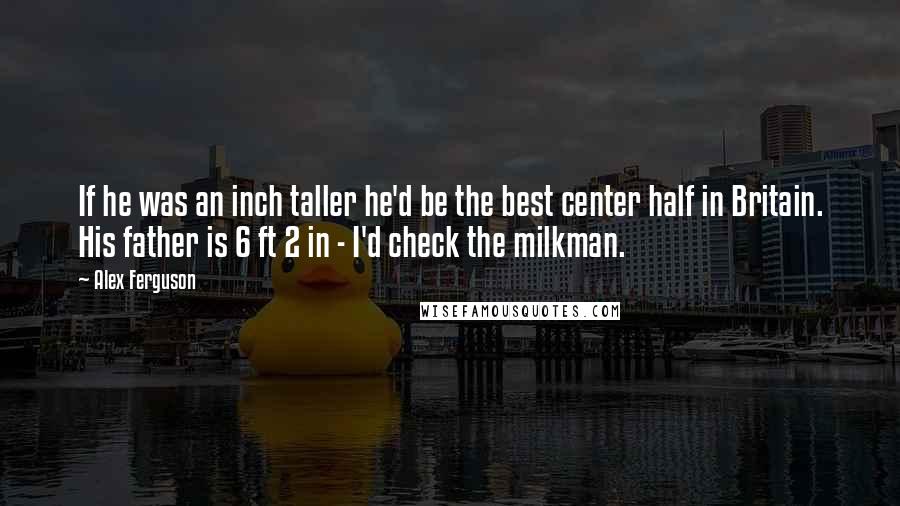 Alex Ferguson quotes: If he was an inch taller he'd be the best center half in Britain. His father is 6 ft 2 in - I'd check the milkman. Alex Ferguson quotes: If he was an inch taller he'd be the best center half in Britain. His father is 6 ft 2 in - I'd check the milkman.