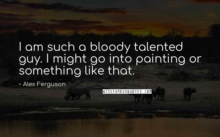 Alex Ferguson quotes: I am such a bloody talented guy. I might go into painting or something like that.