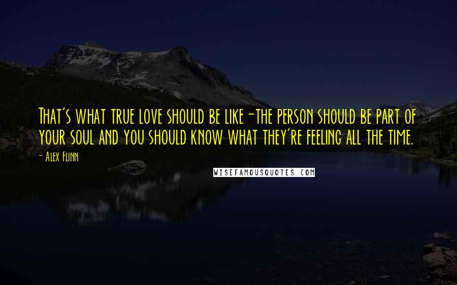 Alex Flinn quotes: That's what true love should be like-the person should be part of your soul and you should know what they're feeling all the time. Alex Flinn quotes: That's what true love should be like-the person should be part of your soul and you should know what they're feeling all the time.