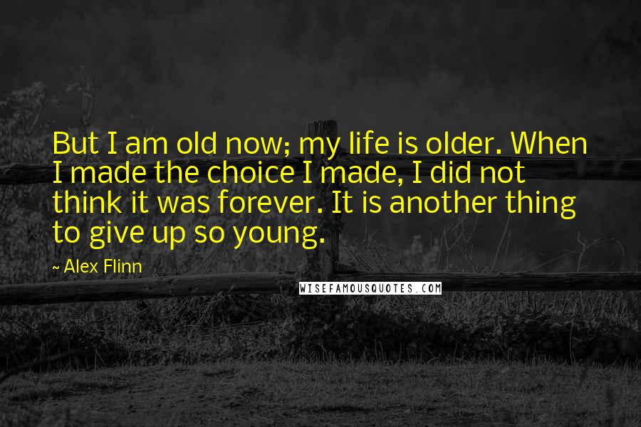 Alex Flinn quotes: But I am old now; my life is older. When I made the choice I made, I did not think it was forever. It is another thing to give up Alex Flinn quotes: But I am old now; my life is older. When I made the choice I made, I did not think it was forever. It is another thing to give up