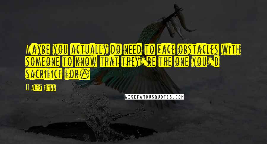 Alex Flinn quotes: Maybe you actually do need to face obstacles with someone to know that they're the one you'd sacrifice for.