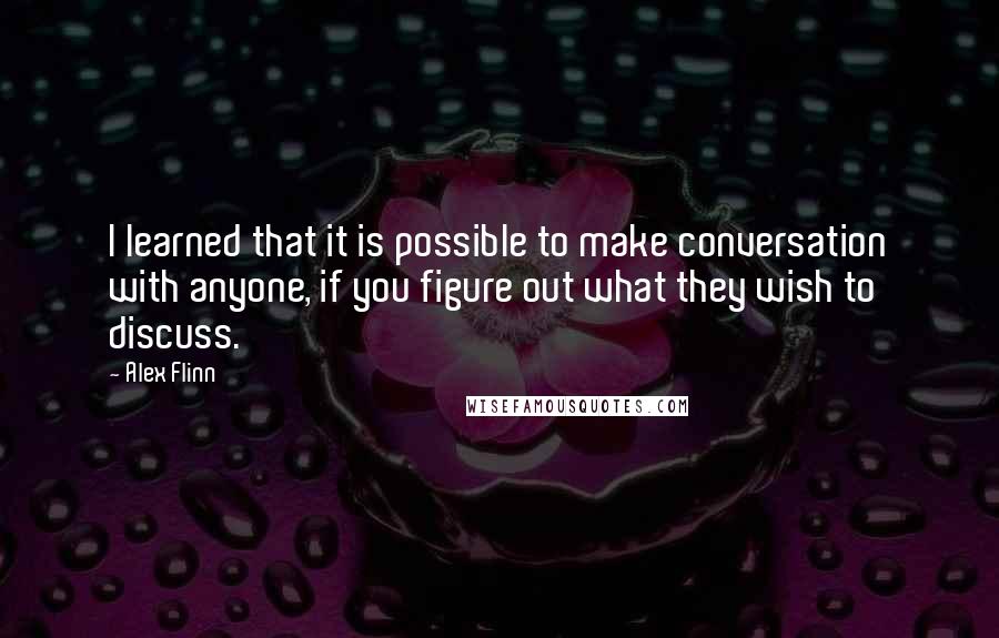 Alex Flinn quotes: I learned that it is possible to make conversation with anyone, if you figure out what they wish to discuss. Alex Flinn quotes: I learned that it is possible to make conversation with anyone, if you figure out what they wish to discuss.