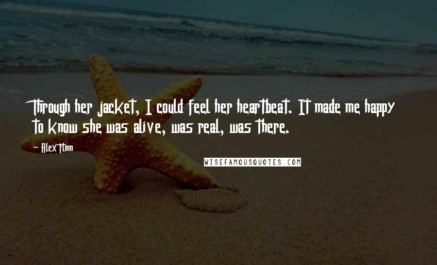Alex Flinn quotes: Through her jacket, I could feel her heartbeat. It made me happy to know she was alive, was real, was there. Alex Flinn quotes: Through her jacket, I could feel her heartbeat. It made me happy to know she was alive, was real, was there.