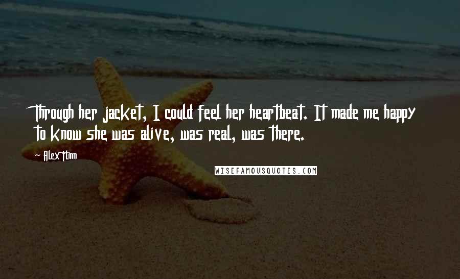 Alex Flinn quotes: Through her jacket, I could feel her heartbeat. It made me happy to know she was alive, was real, was there.