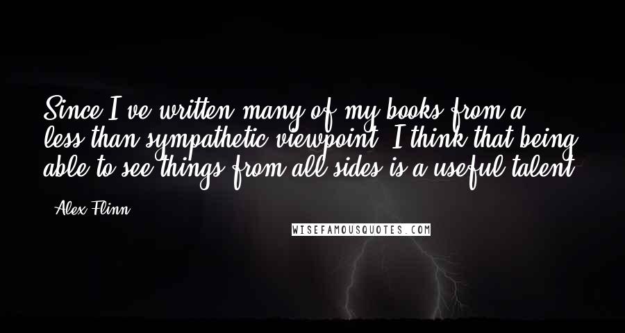 Alex Flinn quotes: Since I've written many of my books from a less-than-sympathetic viewpoint, I think that being able to see things from all sides is a useful talent. Alex Flinn quotes: Since I've written many of my books from a less-than-sympathetic viewpoint, I think that being able to see things from all sides is a useful talent.