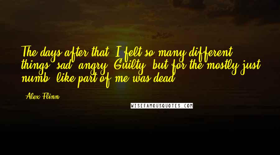 Alex Flinn quotes: The days after that, I felt so many different things, sad, angry. Guilty, but for the mostly just numb, like part of me was dead. Alex Flinn quotes: The days after that, I felt so many different things, sad, angry. Guilty, but for the mostly just numb, like part of me was dead.