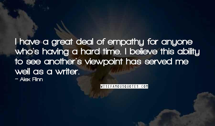Alex Flinn quotes: I have a great deal of empathy for anyone who's having a hard time. I believe this ability to see another's viewpoint has served me well as a writer. Alex Flinn quotes: I have a great deal of empathy for anyone who's having a hard time. I believe this ability to see another's viewpoint has served me well as a writer.