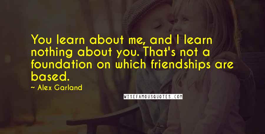 Alex Garland quotes: You learn about me, and I learn nothing about you. That's not a foundation on which friendships are based.