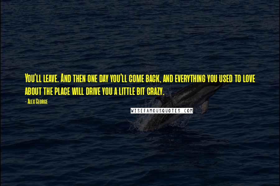 Alex George quotes: You'll leave. And then one day you'll come back, and everything you used to love about the place will drive you a little bit crazy. Alex George quotes: You'll leave. And then one day you'll come back, and everything you used to love about the place will drive you a little bit crazy.