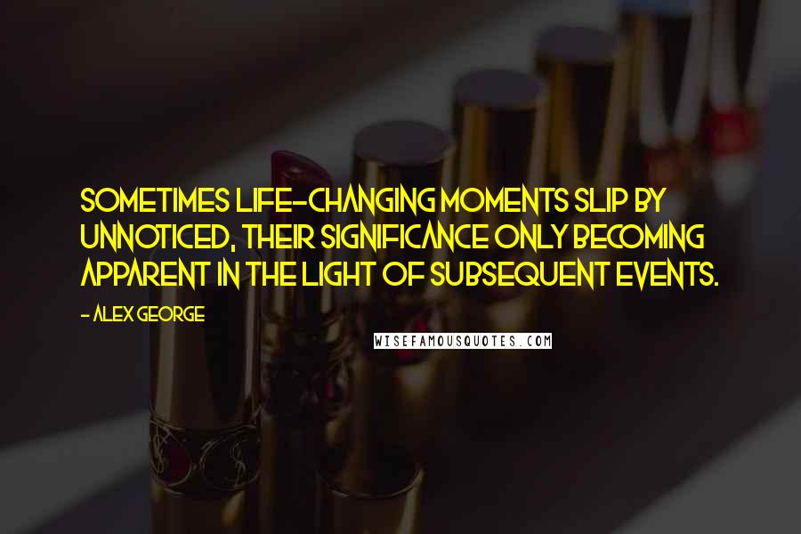 Alex George quotes: Sometimes life-changing moments slip by unnoticed, their significance only becoming apparent in the light of subsequent events.