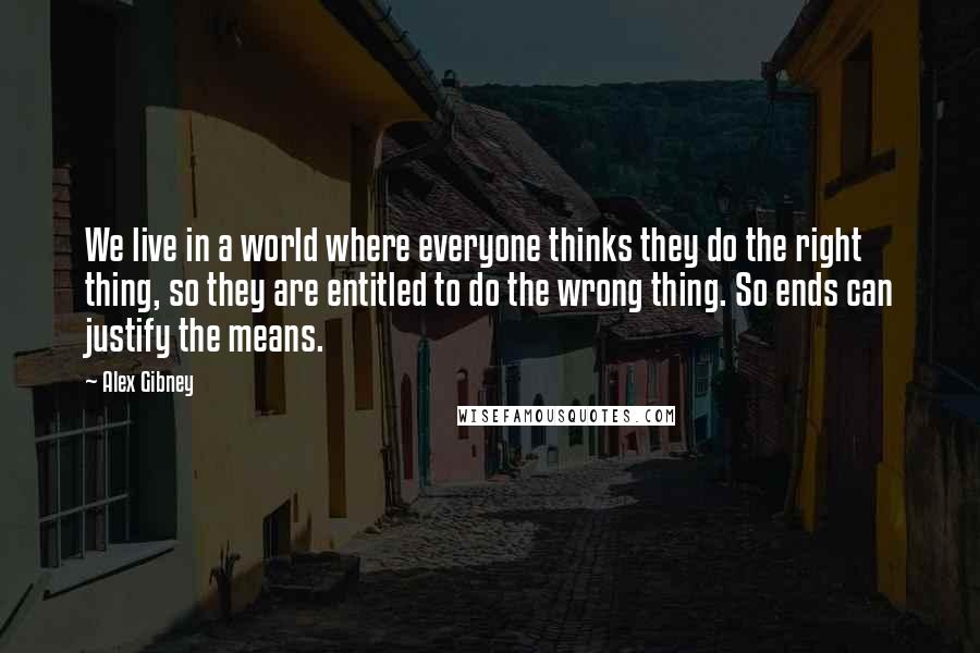 Alex Gibney quotes: We live in a world where everyone thinks they do the right thing, so they are entitled to do the wrong thing. So ends can justify the means.