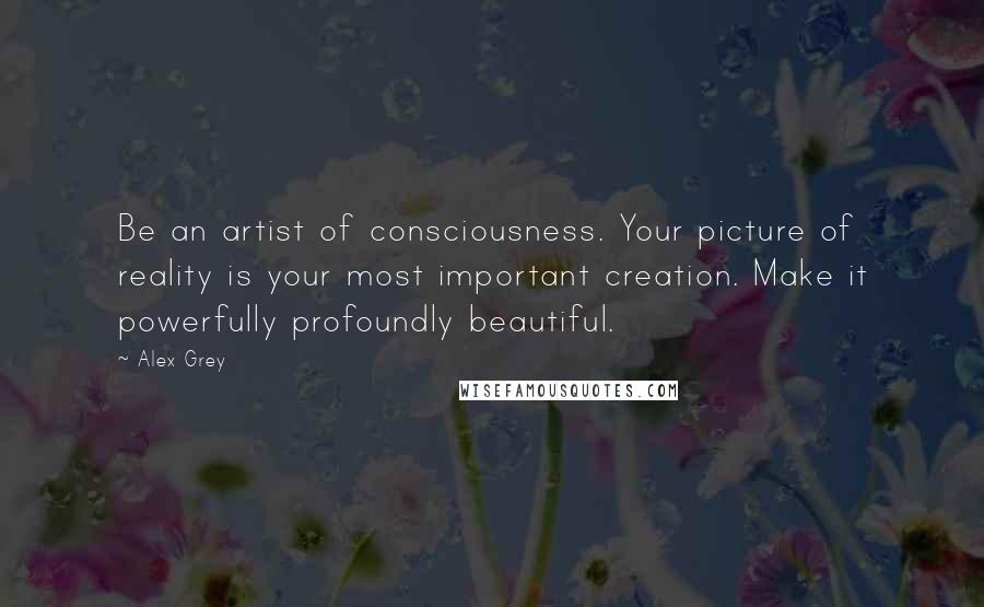 Alex Grey quotes: Be an artist of consciousness. Your picture of reality is your most important creation. Make it powerfully profoundly beautiful.