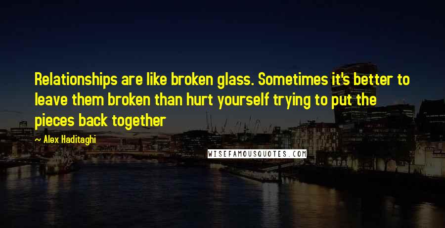Alex Haditaghi quotes: Relationships are like broken glass. Sometimes it's better to leave them broken than hurt yourself trying to put the pieces back together Alex Haditaghi quotes: Relationships are like broken glass. Sometimes it's better to leave them broken than hurt yourself trying to put the pieces back together