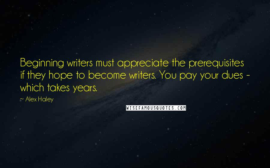 Alex Haley quotes: Beginning writers must appreciate the prerequisites if they hope to become writers. You pay your dues - which takes years.