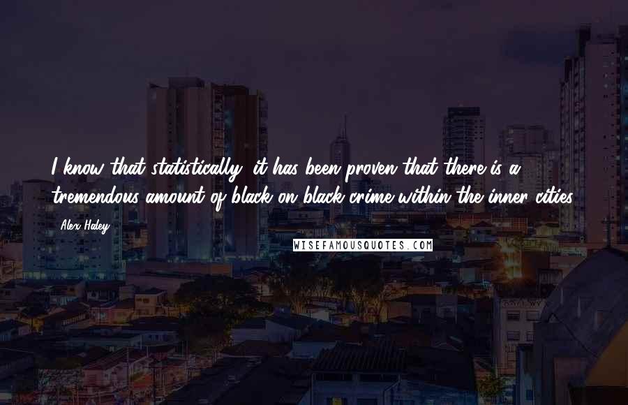 Alex Haley quotes: I know that statistically, it has been proven that there is a tremendous amount of black on black crime within the inner cities. Alex Haley quotes: I know that statistically, it has been proven that there is a tremendous amount of black on black crime within the inner cities.
