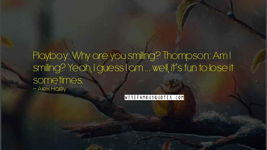 Alex Haley quotes: Playboy: Why are you smiling? Thompson: Am I smiling? Yeah, I guess I am ... well, it's fun to lose it sometimes. Alex Haley quotes: Playboy: Why are you smiling? Thompson: Am I smiling? Yeah, I guess I am ... well, it's fun to lose it sometimes.