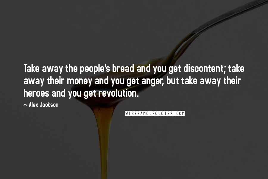 Alex Jackson quotes: Take away the people's bread and you get discontent; take away their money and you get anger, but take away their heroes and you get revolution.