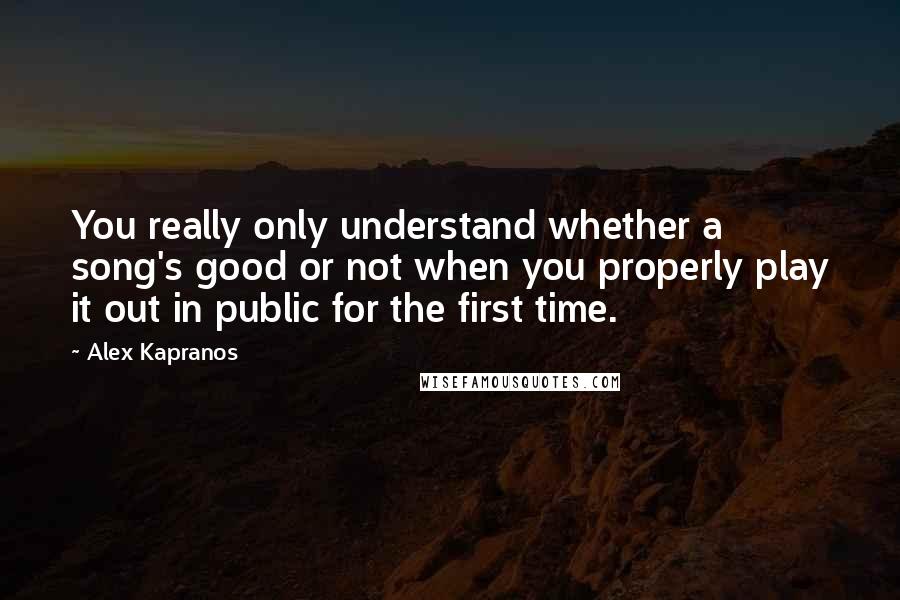 Alex Kapranos quotes: You really only understand whether a song's good or not when you properly play it out in public for the first time. Alex Kapranos quotes: You really only understand whether a song's good or not when you properly play it out in public for the first time.